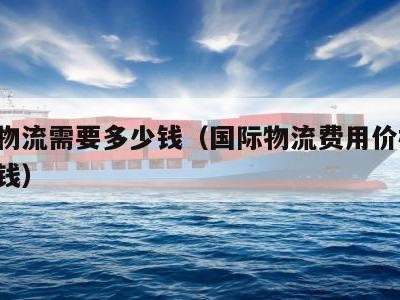 国际物流需要多少钱（国际物流费用价格表 多少钱）