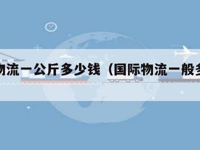 国际物流一公斤多少钱（国际物流一般多少钱）