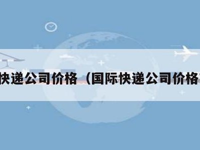 国际快递公司价格（国际快递公司价格对比）