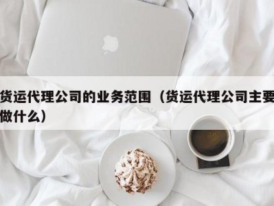 货运代理公司的业务范围（货运代理公司主要做什么）