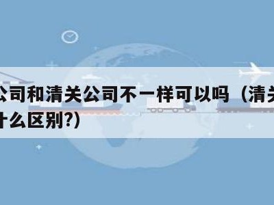 报关公司和清关公司不一样可以吗（清关和报关有什么区别?）