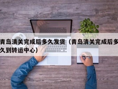 青岛清关完成后多久发货（青岛清关完成后多久到转运中心）