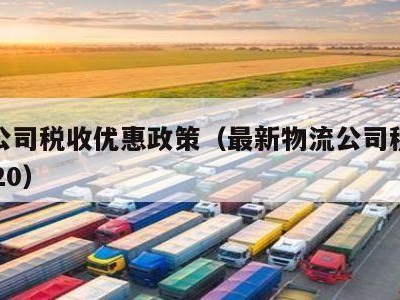 物流公司税收优惠政策（最新物流公司税收政策2020）