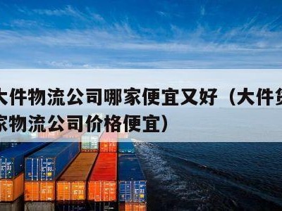 跨省大件物流公司哪家便宜又好（大件货物跨省哪家物流公司价格便宜）