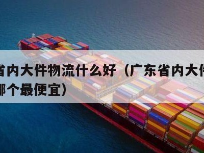 广东省内大件物流什么好（广东省内大件物流公司哪个最便宜）