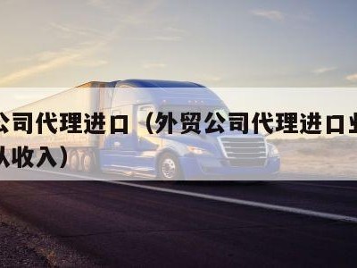 外贸公司代理进口（外贸公司代理进口业务能否确认收入）