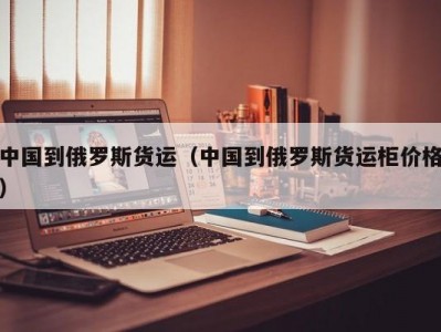 中国到俄罗斯货运（中国到俄罗斯货运柜价格）