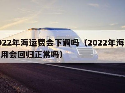 2022年海运费会下调吗（2022年海运费用会回归正常吗）