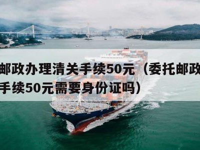 委托邮政办理清关手续50元（委托邮政办理清关手续50元需要身份证吗）