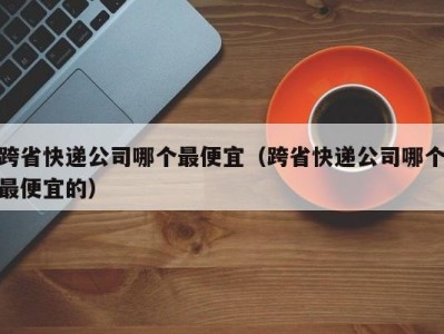 跨省快递公司哪个最便宜（跨省快递公司哪个最便宜的）