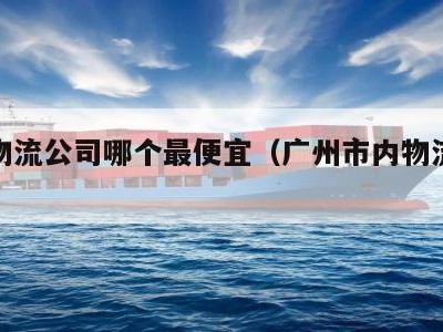 广州物流公司哪个最便宜（广州市内物流哪家便宜）