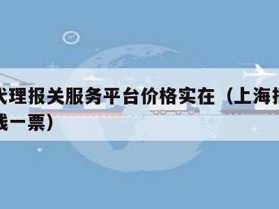 上海代理报关服务平台价格实在（上海报关费多少钱一票）