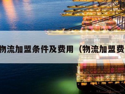 国际物流加盟条件及费用（物流加盟费多少）