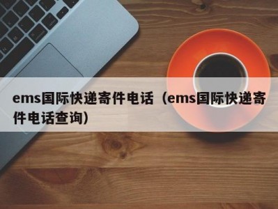 ems国际快递寄件电话（ems国际快递寄件电话查询）