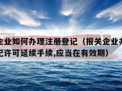 报关企业如何办理注册登记（报关企业办理注册登记许可延续手续,应当在有效期）