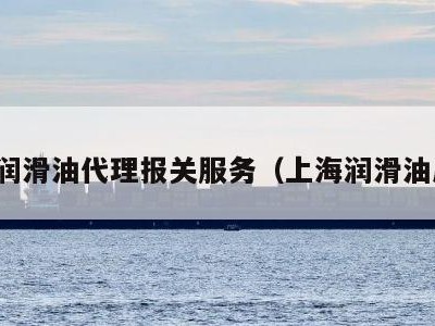 上海润滑油代理报关服务（上海润滑油厂家）