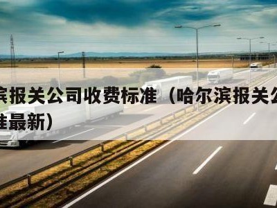 哈尔滨报关公司收费标准（哈尔滨报关公司收费标准最新）