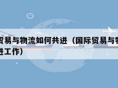 国际贸易与物流如何共进（国际贸易与物流如何共进工作）