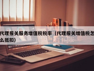 代理报关服务增值税税率（代理报关增值税怎么抵扣）