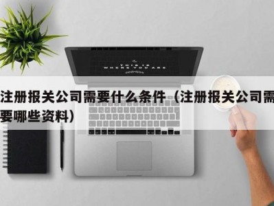 注册报关公司需要什么条件（注册报关公司需要哪些资料）