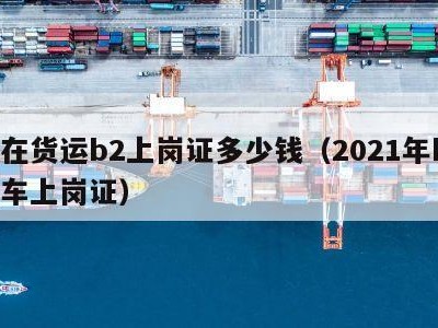 现在货运b2上岗证多少钱（2021年b2货车上岗证）