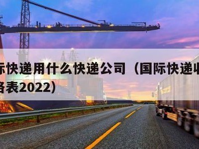 寄国际快递用什么快递公司（国际快递收费标准价格表2022）